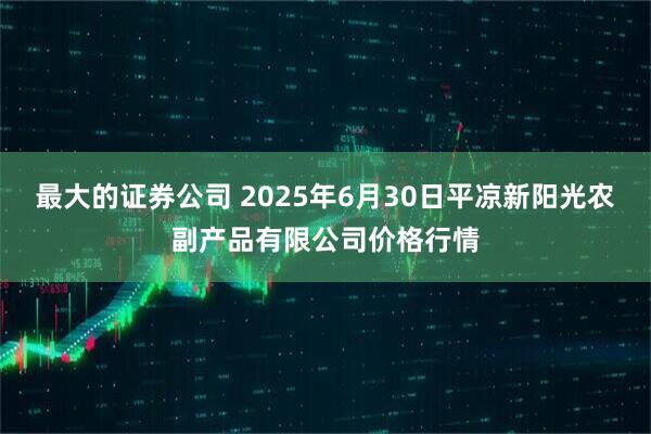 最大的证券公司 2025年6月30日平凉新阳光农副产品有限公司价格行情