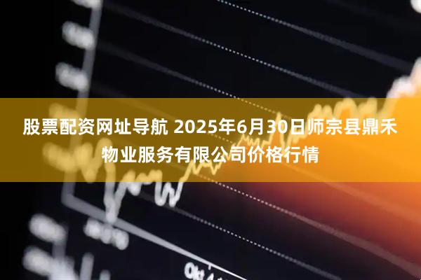 股票配资网址导航 2025年6月30日师宗县鼎禾物业服务有限公司价格行情