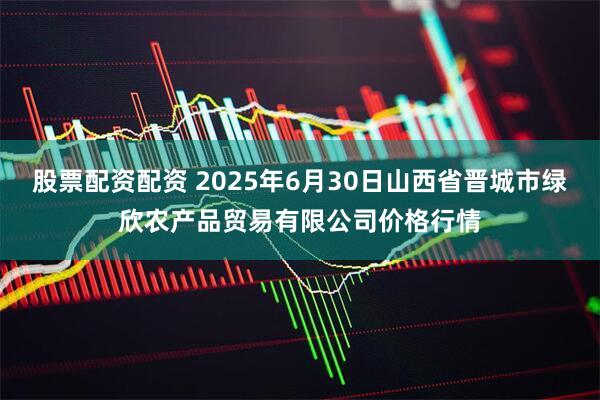 股票配资配资 2025年6月30日山西省晋城市绿欣农产品贸易有限公司价格行情