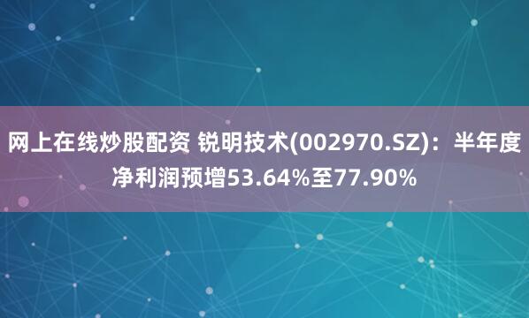 网上在线炒股配资 锐明技术(002970.SZ)：半年度净利润预增53.64%至77.90%