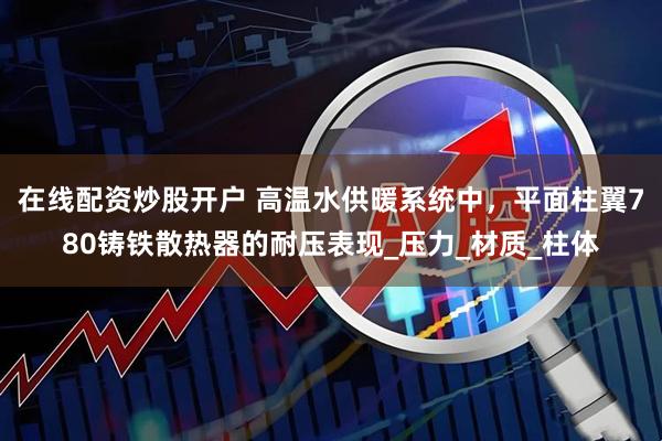 在线配资炒股开户 高温水供暖系统中，平面柱翼780铸铁散热器的耐压表现_压力_材质_柱体