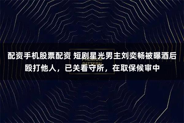 配资手机股票配资 短剧星光男主刘奕畅被曝酒后殴打他人，已关看守所，在取保候审中