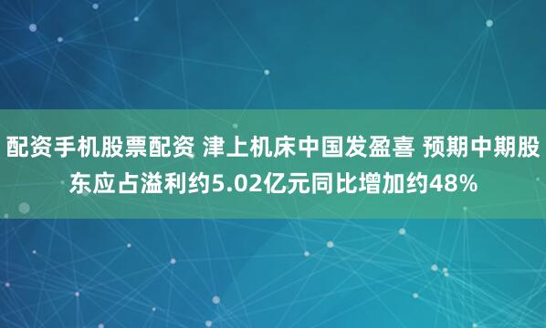 配资手机股票配资 津上机床中国发盈喜 预期中期股东应占溢利约5.02亿元同比增加约48%