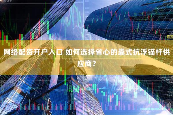 网络配资开户入口 如何选择省心的囊式抗浮锚杆供应商？